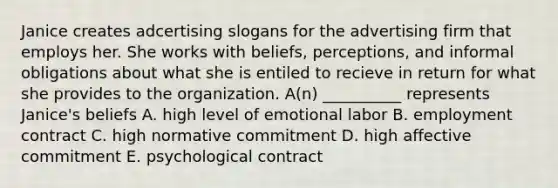 Janice creates adcertising slogans for the advertising firm that employs her. She works with beliefs, perceptions, and informal obligations about what she is entiled to recieve in return for what she provides to the organization. A(n) __________ represents Janice's beliefs A. high level of emotional labor B. employment contract C. high normative commitment D. high affective commitment E. psychological contract