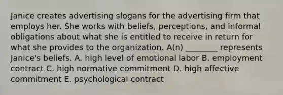 Janice creates advertising slogans for the advertising firm that employs her. She works with beliefs, perceptions, and informal obligations about what she is entitled to receive in return for what she provides to the organization. A(n) ________ represents Janice's beliefs. A. high level of emotional labor B. employment contract C. high normative commitment D. high affective commitment E. psychological contract