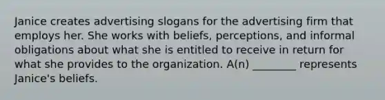 Janice creates advertising slogans for the advertising firm that employs her. She works with beliefs, perceptions, and informal obligations about what she is entitled to receive in return for what she provides to the organization. A(n) ________ represents Janice's beliefs.