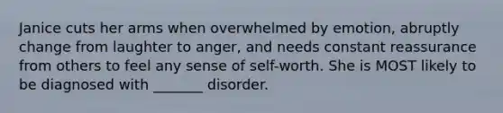 Janice cuts her arms when overwhelmed by emotion, abruptly change from laughter to anger, and needs constant reassurance from others to feel any sense of self-worth. She is MOST likely to be diagnosed with _______ disorder.