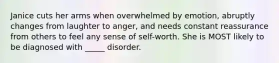 Janice cuts her arms when overwhelmed by emotion, abruptly changes from laughter to anger, and needs constant reassurance from others to feel any sense of self-worth. She is MOST likely to be diagnosed with _____ disorder.