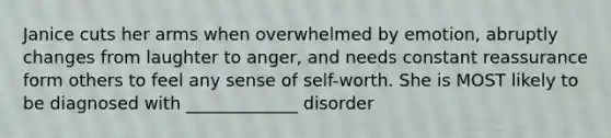 Janice cuts her arms when overwhelmed by emotion, abruptly changes from laughter to anger, and needs constant reassurance form others to feel any sense of self-worth. She is MOST likely to be diagnosed with _____________ disorder