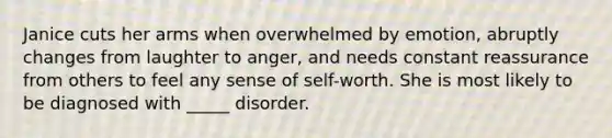 Janice cuts her arms when overwhelmed by emotion, abruptly changes from laughter to anger, and needs constant reassurance from others to feel any sense of self-worth. She is most likely to be diagnosed with _____ disorder.