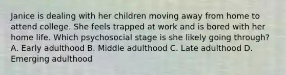 Janice is dealing with her children moving away from home to attend college. She feels trapped at work and is bored with her home life. Which psychosocial stage is she likely going through? A. Early adulthood B. Middle adulthood C. Late adulthood D. Emerging adulthood