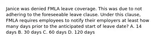 Janice was denied FMLA leave coverage. This was due to not adhering to the foreseeable leave clause. Under this clause, FMLA requires employees to notify their employers at least how many days prior to the anticipated start of leave date? A. 14 days B. 30 days C. 60 days D. 120 days