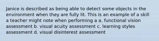 Janice is described as being able to detect some objects in the environment when they are fully lit. This is an example of a skill a teacher might note when performing a a. functional vision assessment b. visual acuity assessment c. learning styles assessment d. visual disinterest assessment