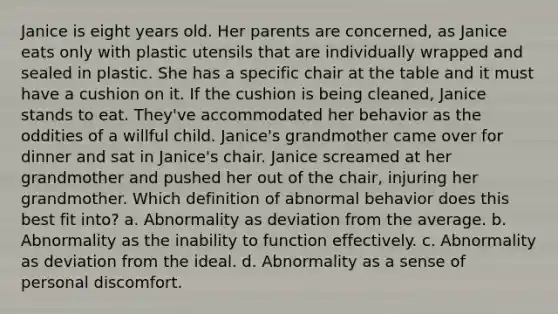 Janice is eight years old. Her parents are concerned, as Janice eats only with plastic utensils that are individually wrapped and sealed in plastic. She has a specific chair at the table and it must have a cushion on it. If the cushion is being cleaned, Janice stands to eat. They've accommodated her behavior as the oddities of a willful child. Janice's grandmother came over for dinner and sat in Janice's chair. Janice screamed at her grandmother and pushed her out of the chair, injuring her grandmother. Which definition of abnormal behavior does this best fit into? a. Abnormality as deviation from the average. b. Abnormality as the inability to function effectively. c. Abnormality as deviation from the ideal. d. Abnormality as a sense of personal discomfort.