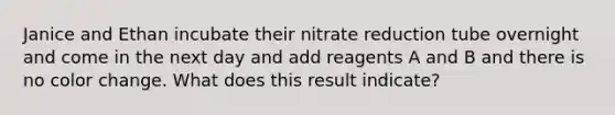 Janice and Ethan incubate their nitrate reduction tube overnight and come in the next day and add reagents A and B and there is no color change. What does this result indicate?