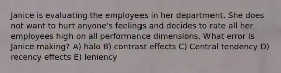 Janice is evaluating the employees in her department. She does not want to hurt anyone's feelings and decides to rate all her employees high on all performance dimensions. What error is Janice making? A) halo B) contrast effects C) Central tendency D) recency effects E) leniency