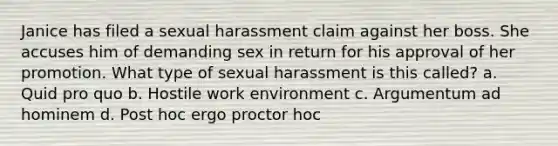 Janice has filed a sexual harassment claim against her boss. She accuses him of demanding sex in return for his approval of her promotion. What type of sexual harassment is this called? a. Quid pro quo b. Hostile work environment c. Argumentum ad hominem d. Post hoc ergo proctor hoc