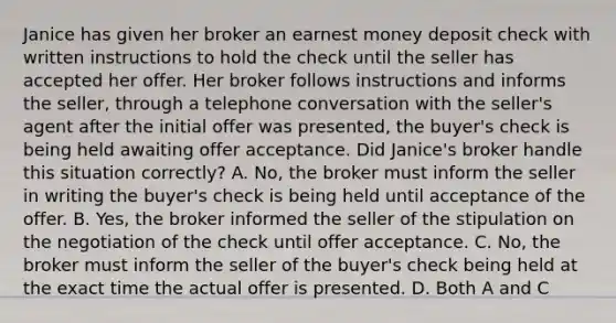 Janice has given her broker an earnest money deposit check with written instructions to hold the check until the seller has accepted her offer. Her broker follows instructions and informs the seller, through a telephone conversation with the seller's agent after the initial offer was presented, the buyer's check is being held awaiting offer acceptance. Did Janice's broker handle this situation correctly? A. No, the broker must inform the seller in writing the buyer's check is being held until acceptance of the offer. B. Yes, the broker informed the seller of the stipulation on the negotiation of the check until offer acceptance. C. No, the broker must inform the seller of the buyer's check being held at the exact time the actual offer is presented. D. Both A and C