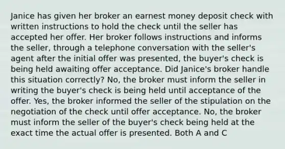 Janice has given her broker an earnest money deposit check with written instructions to hold the check until the seller has accepted her offer. Her broker follows instructions and informs the seller, through a telephone conversation with the seller's agent after the initial offer was presented, the buyer's check is being held awaiting offer acceptance. Did Janice's broker handle this situation correctly? No, the broker must inform the seller in writing the buyer's check is being held until acceptance of the offer. Yes, the broker informed the seller of the stipulation on the negotiation of the check until offer acceptance. No, the broker must inform the seller of the buyer's check being held at the exact time the actual offer is presented. Both A and C