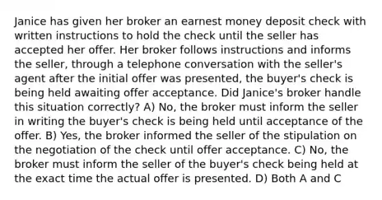 Janice has given her broker an earnest money deposit check with written instructions to hold the check until the seller has accepted her offer. Her broker follows instructions and informs the seller, through a telephone conversation with the seller's agent after the initial offer was presented, the buyer's check is being held awaiting offer acceptance. Did Janice's broker handle this situation correctly? A) No, the broker must inform the seller in writing the buyer's check is being held until acceptance of the offer. B) Yes, the broker informed the seller of the stipulation on the negotiation of the check until offer acceptance. C) No, the broker must inform the seller of the buyer's check being held at the exact time the actual offer is presented. D) Both A and C