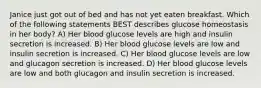 Janice just got out of bed and has not yet eaten breakfast. Which of the following statements BEST describes glucose homeostasis in her body? A) Her blood glucose levels are high and insulin secretion is increased. B) Her blood glucose levels are low and insulin secretion is increased. C) Her blood glucose levels are low and glucagon secretion is increased. D) Her blood glucose levels are low and both glucagon and insulin secretion is increased.