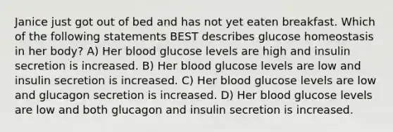 Janice just got out of bed and has not yet eaten breakfast. Which of the following statements BEST describes glucose homeostasis in her body? A) Her blood glucose levels are high and insulin secretion is increased. B) Her blood glucose levels are low and insulin secretion is increased. C) Her blood glucose levels are low and glucagon secretion is increased. D) Her blood glucose levels are low and both glucagon and insulin secretion is increased.