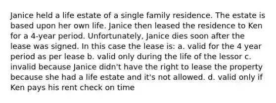 Janice held a life estate of a single family residence. The estate is based upon her own life. Janice then leased the residence to Ken for a 4-year period. Unfortunately, Janice dies soon after the lease was signed. In this case the lease is: a. valid for the 4 year period as per lease b. valid only during the life of the lessor c. invalid because Janice didn't have the right to lease the property because she had a life estate and it's not allowed. d. valid only if Ken pays his rent check on time