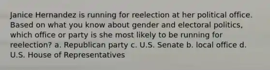 Janice Hernandez is running for reelection at her political office. Based on what you know about gender and electoral politics, which office or party is she most likely to be running for reelection? a. Republican party c. U.S. Senate b. local office d. U.S. House of Representatives