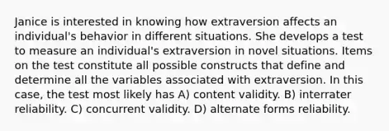 Janice is interested in knowing how extraversion affects an individual's behavior in different situations. She develops a test to measure an individual's extraversion in novel situations. Items on the test constitute all possible constructs that define and determine all the variables associated with extraversion. In this case, the test most likely has A) content validity. B) interrater reliability. C) concurrent validity. D) alternate forms reliability.