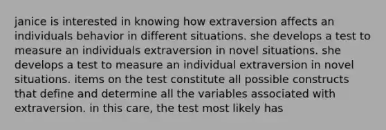 janice is interested in knowing how extraversion affects an individuals behavior in different situations. she develops a test to measure an individuals extraversion in novel situations. she develops a test to measure an individual extraversion in novel situations. items on the test constitute all possible constructs that define and determine all the variables associated with extraversion. in this care, the test most likely has