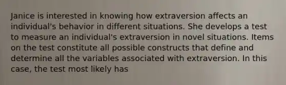 Janice is interested in knowing how extraversion affects an individual's behavior in different situations. She develops a test to measure an individual's extraversion in novel situations. Items on the test constitute all possible constructs that define and determine all the variables associated with extraversion. In this case, the test most likely has