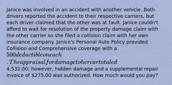 Janice was involved in an accident with another vehicle. Both drivers reported the accident to their respective carriers, but each driver claimed that the other was at fault. Janice couldn't afford to wait for resolution of the property damage claim with the other carrier so she filed a collision claim with her own insurance company. Janice's Personal Auto Policy provided Collision and Comprehensive coverage with a 500 deductible on each. The appraisal for damage to her car totaled4,532.00; however, hidden damage and a supplemental repair invoice of 275.00 was authorized. How much would you pay?