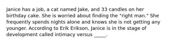 Janice has a job, a cat named Jake, and 33 candles on her birthday cake. She is worried about finding the "right man." She frequently spends nights alone and knows she is not getting any younger. According to Erik Erikson, Janice is in the stage of development called intimacy versus _____.