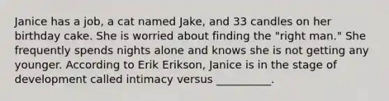 Janice has a job, a cat named Jake, and 33 candles on her birthday cake. She is worried about finding the "right man." She frequently spends nights alone and knows she is not getting any younger. According to Erik Erikson, Janice is in the stage of development called intimacy versus __________.