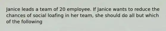 Janice leads a team of 20 employee. If Janice wants to reduce the chances of social loafing in her team, she should do all but which of the following