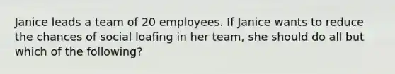 Janice leads a team of 20 employees. If Janice wants to reduce the chances of social loafing in her team, she should do all but which of the following?