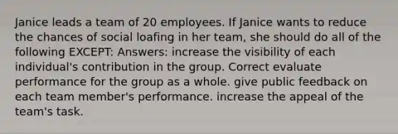 Janice leads a team of 20 employees. If Janice wants to reduce the chances of social loafing in her team, she should do all of the following EXCEPT: Answers: increase the visibility of each individual's contribution in the group. Correct evaluate performance for the group as a whole. give public feedback on each team member's performance. increase the appeal of the team's task.