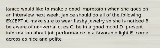 Janice would like to make a good impression when she goes on an interview next week. Janice should do all of the following EXCEPT A. make sure to wear flashy jewelry so she is noticed B. be aware of nonverbal cues C. be in a good mood D. present information about job performance in a favorable light E. come across as nice and polite