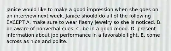 Janice would like to make a good impression when she goes on an interview next week. Janice should do all of the following EXCEPT A. make sure to wear flashy jewelry so she is noticed. B. be aware of nonverbal cues. C. be in a good mood. D. present information about job performance in a favorable light. E. come across as nice and polite.