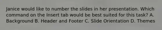 Janice would like to number the slides in her presentation. Which command on the Insert tab would be best suited for this task? A. Background B. Header and Footer C. Slide Orientation D. Themes