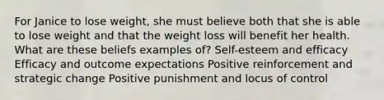 For Janice to lose weight, she must believe both that she is able to lose weight and that the weight loss will benefit her health. What are these beliefs examples of? Self-esteem and efficacy Efficacy and outcome expectations Positive reinforcement and strategic change Positive punishment and locus of control