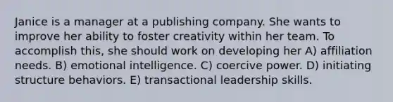 Janice is a manager at a publishing company. She wants to improve her ability to foster creativity within her team. To accomplish this, she should work on developing her A) affiliation needs. B) emotional intelligence. C) coercive power. D) initiating structure behaviors. E) transactional leadership skills.