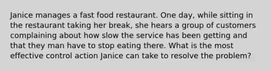 Janice manages a fast food restaurant. One day, while sitting in the restaurant taking her break, she hears a group of customers complaining about how slow the service has been getting and that they man have to stop eating there. What is the most effective control action Janice can take to resolve the problem?