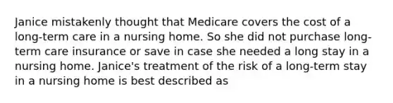 Janice mistakenly thought that Medicare covers the cost of a long-term care in a nursing home. So she did not purchase long-term care insurance or save in case she needed a long stay in a nursing home. Janice's treatment of the risk of a long-term stay in a nursing home is best described as