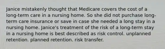 Janice mistakenly thought that Medicare covers the cost of a long-term care in a nursing home. So she did not purchase long-term care insurance or save in case she needed a long stay in a nursing home. Janice's treatment of the risk of a long-term stay in a nursing home is best described as risk control. unplanned retention. planned retention. risk transfer.