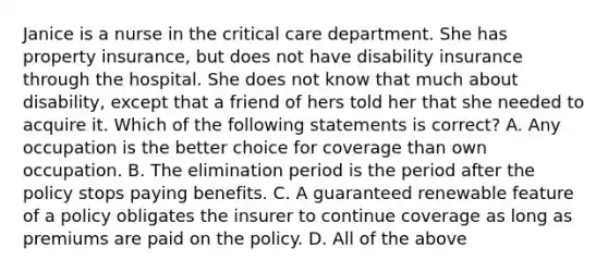 Janice is a nurse in the critical care department. She has property insurance, but does not have disability insurance through the hospital. She does not know that much about disability, except that a friend of hers told her that she needed to acquire it. Which of the following statements is correct? A. Any occupation is the better choice for coverage than own occupation. B. The elimination period is the period after the policy stops paying benefits. C. A guaranteed renewable feature of a policy obligates the insurer to continue coverage as long as premiums are paid on the policy. D. All of the above