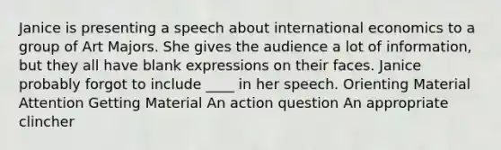 Janice is presenting a speech about international economics to a group of Art Majors. She gives the audience a lot of information, but they all have blank expressions on their faces. Janice probably forgot to include ____ in her speech. Orienting Material Attention Getting Material An action question An appropriate clincher