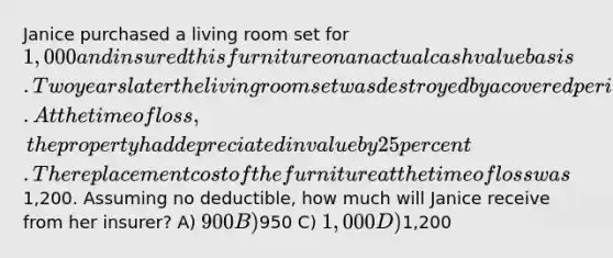 Janice purchased a living room set for 1,000 and insured this furniture on an actual cash value basis. Two years later the living room set was destroyed by a covered peril. At the time of loss, the property had depreciated in value by 25 percent. The replacement cost of the furniture at the time of loss was1,200. Assuming no deductible, how much will Janice receive from her insurer? A) 900 B)950 C) 1,000 D)1,200