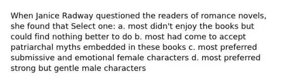 When Janice Radway questioned the readers of romance novels, she found that Select one: a. most didn't enjoy the books but could find nothing better to do b. most had come to accept patriarchal myths embedded in these books c. most preferred submissive and emotional female characters d. most preferred strong but gentle male characters