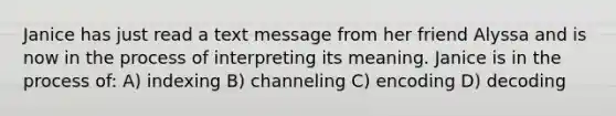 Janice has just read a text message from her friend Alyssa and is now in the process of interpreting its meaning. Janice is in the process of: A) indexing B) channeling C) encoding D) decoding