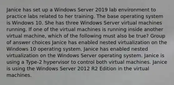 Janice has set up a Windows Server 2019 lab environment to practice labs related to her training. The base operating system is Windows 10. She has three Windows Server virtual machines running. If one of the virtual machines is running inside another virtual machine, which of the following must also be true? Group of answer choices Janice has enabled nested virtualization on the Windows 10 operating system. Janice has enabled nested virtualization on the Windows Server operating system. Janice is using a Type-2 hypervisor to control both virtual machines. Janice is using the Windows Server 2012 R2 Edition in the virtual machines.