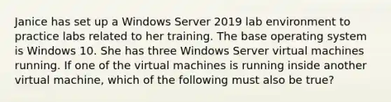 Janice has set up a Windows Server 2019 lab environment to practice labs related to her training. The base operating system is Windows 10. She has three Windows Server virtual machines running. If one of the virtual machines is running inside another virtual machine, which of the following must also be true?