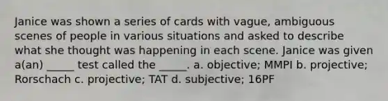 Janice was shown a series of cards with vague, ambiguous scenes of people in various situations and asked to describe what she thought was happening in each scene. Janice was given a(an) _____ test called the _____. a. objective; MMPI b. projective; Rorschach c. projective; TAT d. subjective; 16PF