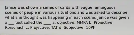 Janice was shown a series of cards with vague, ambiguous scenes of people in various situations and was asked to describe what she thought was happening in each scene. Janice was given a ___ test called the ____ a. objective: MMPA b. Projective: Rorschach c. Projective: TAT d. Subjective: 16PF