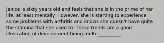 Janice is sixty years old and feels that she is in the prime of her life, at least mentally. However, she is starting to experience some problems with arthritis and knows she doesn't have quite the stamina that she used to. These trends are a good illustration of development being multi __________.