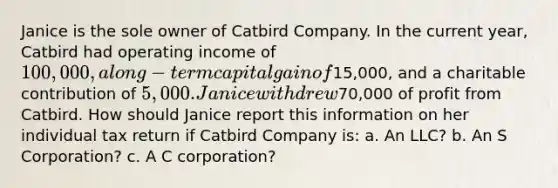 Janice is the sole owner of Catbird Company. In the current year, Catbird had operating income of 100,000, a long-term capital gain of15,000, and a charitable contribution of 5,000. Janice withdrew70,000 of profit from Catbird. How should Janice report this information on her individual tax return if Catbird Company is: a. An LLC? b. An S Corporation? c. A C corporation?