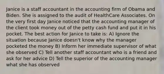 Janice is a staff accountant in the accounting firm of Obama and Biden. She is assigned to the audit of HealthCare Associates. On the very first day Janice noticed that the accounting manager of the client took money out of the petty cash fund and put it in his pocket. The best action for Janice to take is: A) Ignore the situation because Janice doesn't know why the manager pocketed the money B) Inform her immediate supervisor of what she observed C) Tell another staff accountant who is a friend and ask for her advice D) Tell the superior of the accounting manager what she has observed